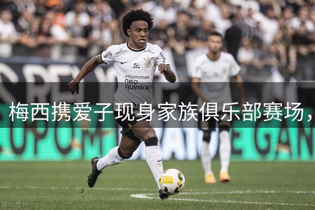 梅西携爱子现身家族俱乐部赛场，现场球迷热情高涨围堵致意